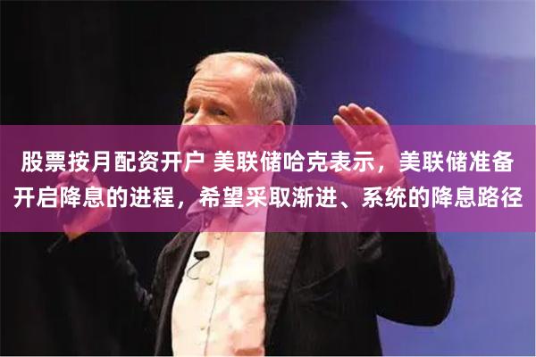 股票按月配资开户 美联储哈克表示，美联储准备开启降息的进程，希望采取渐进、系统的降息路径