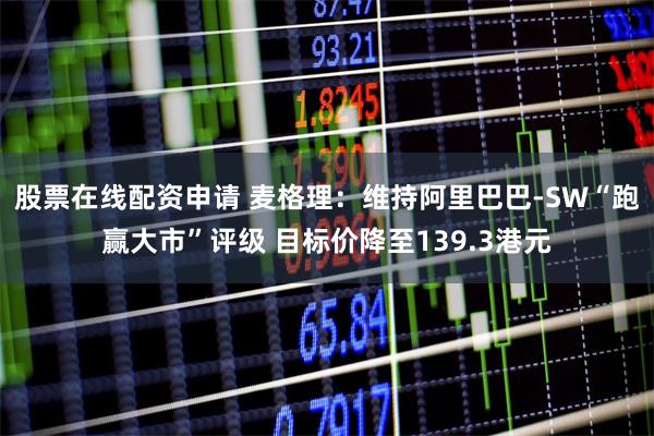 股票在线配资申请 麦格理：维持阿里巴巴-SW“跑赢大市”评级 目标价降至139.3港元