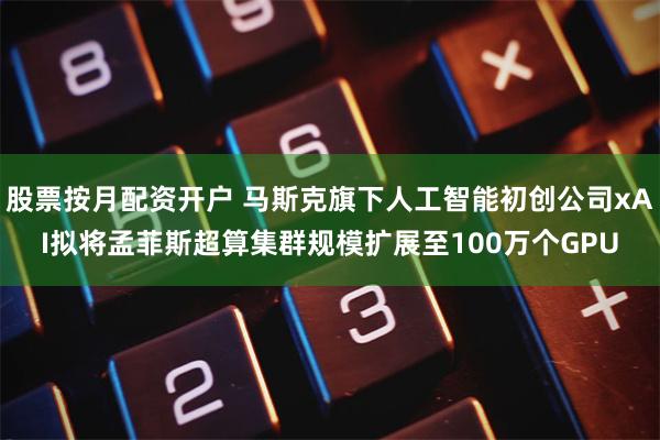 股票按月配资开户 马斯克旗下人工智能初创公司xAI拟将孟菲斯超算集群规模扩展至100万个GPU