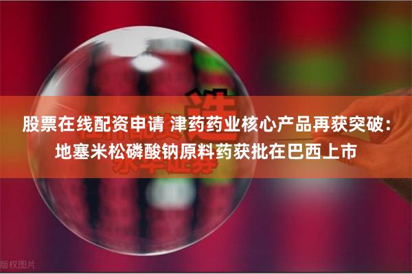股票在线配资申请 津药药业核心产品再获突破：地塞米松磷酸钠原料药获批在巴西上市