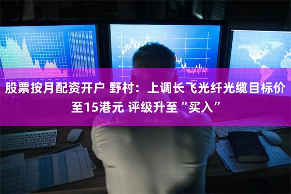股票按月配资开户 野村：上调长飞光纤光缆目标价至15港元 评级升至“买入”