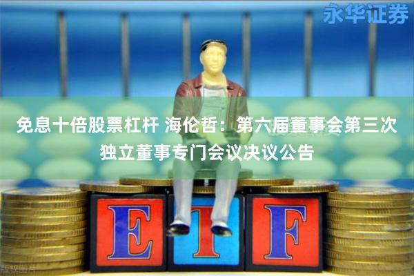 免息十倍股票杠杆 海伦哲：第六届董事会第三次独立董事专门会议决议公告